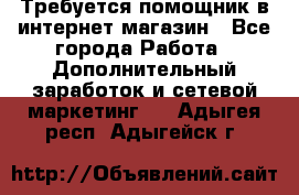 Требуется помощник в интернет-магазин - Все города Работа » Дополнительный заработок и сетевой маркетинг   . Адыгея респ.,Адыгейск г.